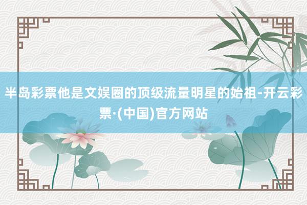 半岛彩票他是文娱圈的顶级流量明星的始祖-开云彩票·(中国)官方网站