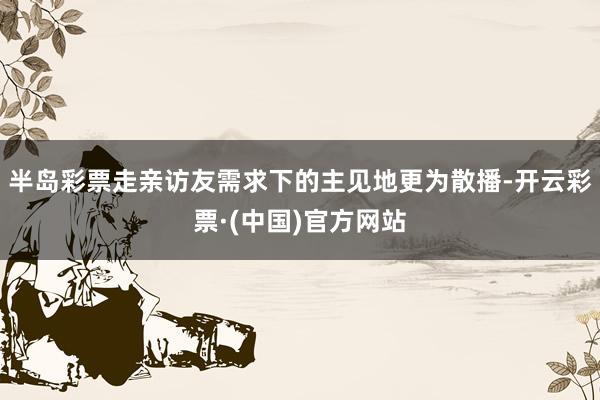 半岛彩票走亲访友需求下的主见地更为散播-开云彩票·(中国)官方网站
