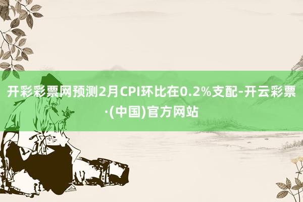 开彩彩票网预测2月CPI环比在0.2%支配-开云彩票·(中国)官方网站