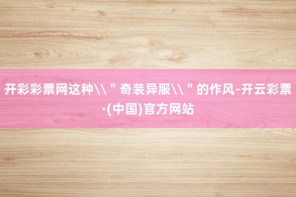 开彩彩票网这种\＂奇装异服\＂的作风-开云彩票·(中国)官方网站