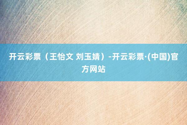 开云彩票（王怡文 刘玉婧）-开云彩票·(中国)官方网站