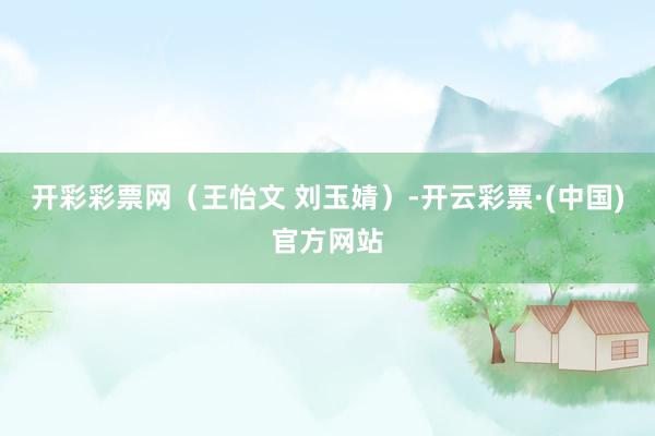 开彩彩票网（王怡文 刘玉婧）-开云彩票·(中国)官方网站