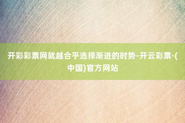 开彩彩票网就越合乎选择渐进的时势-开云彩票·(中国)官方网站