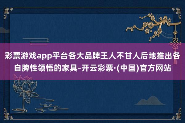 彩票游戏app平台各大品牌王人不甘人后地推出各自脾性领悟的家具-开云彩票·(中国)官方网站