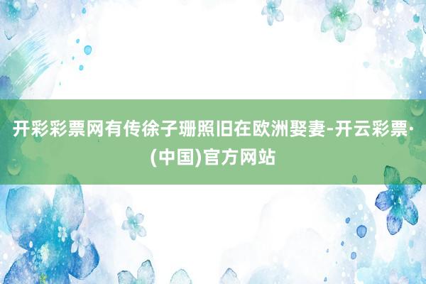 开彩彩票网有传徐子珊照旧在欧洲娶妻-开云彩票·(中国)官方网站