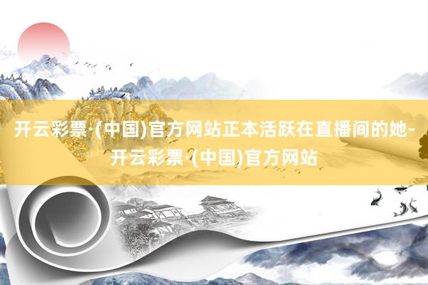 开云彩票·(中国)官方网站正本活跃在直播间的她-开云彩票·(中国)官方网站