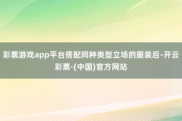彩票游戏app平台搭配同种类型立场的服装后-开云彩票·(中国)官方网站