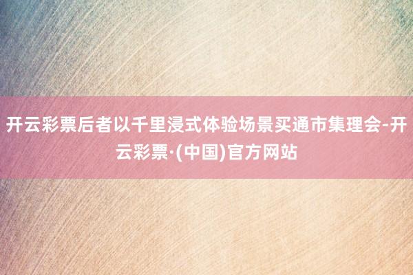 开云彩票后者以千里浸式体验场景买通市集理会-开云彩票·(中国)官方网站