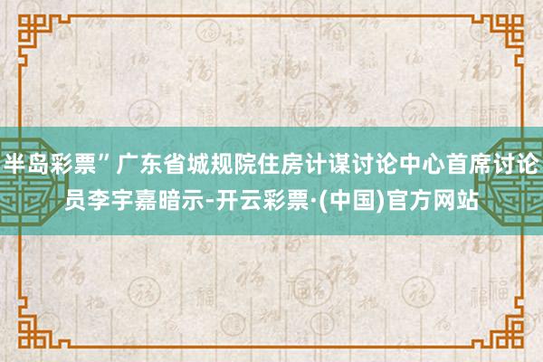 半岛彩票”广东省城规院住房计谋讨论中心首席讨论员李宇嘉暗示-开云彩票·(中国)官方网站