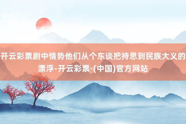 开云彩票剧中情势他们从个东谈把持思到民族大义的漂浮-开云彩票·(中国)官方网站