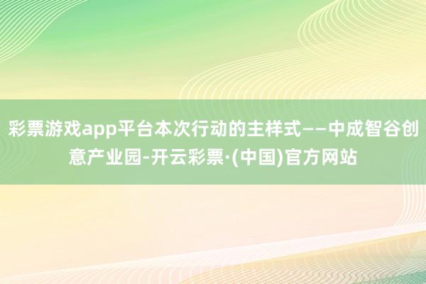 彩票游戏app平台本次行动的主样式——中成智谷创意产业园-开云彩票·(中国)官方网站
