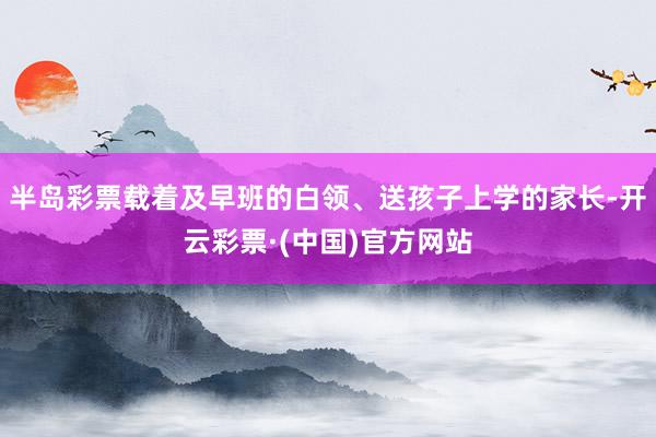 半岛彩票载着及早班的白领、送孩子上学的家长-开云彩票·(中国)官方网站