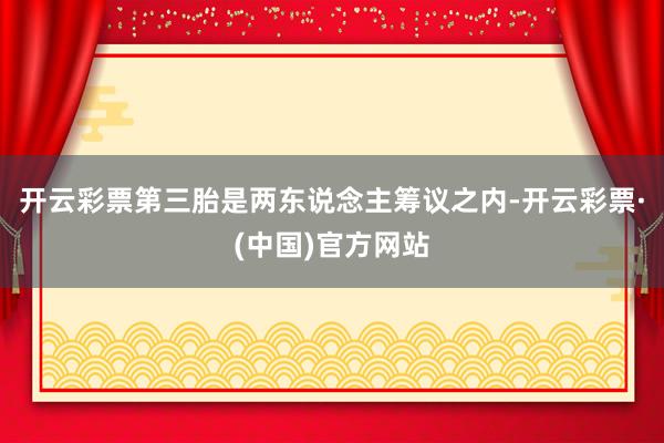 开云彩票第三胎是两东说念主筹议之内-开云彩票·(中国)官方网站