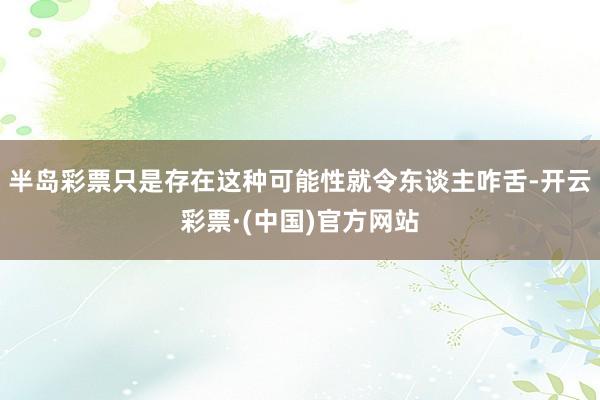 半岛彩票只是存在这种可能性就令东谈主咋舌-开云彩票·(中国)官方网站