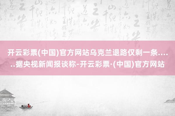 开云彩票(中国)官方网站乌克兰退路仅剩一条......据央视新闻报谈称-开云彩票·(中国)官方网站