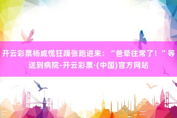 开云彩票杨威慌狂躁张跑进来：“爸晕往常了！”等送到病院-开云彩票·(中国)官方网站