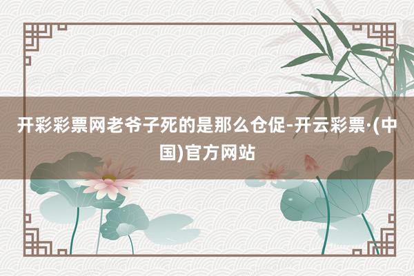 开彩彩票网老爷子死的是那么仓促-开云彩票·(中国)官方网站