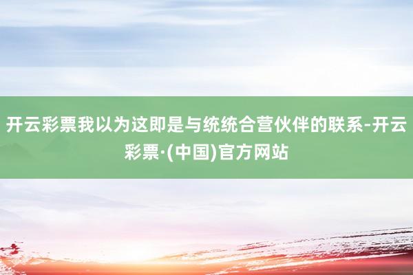 开云彩票我以为这即是与统统合营伙伴的联系-开云彩票·(中国)官方网站