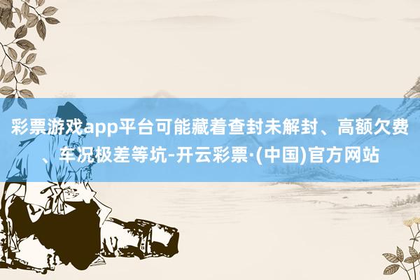 彩票游戏app平台可能藏着查封未解封、高额欠费、车况极差等坑-开云彩票·(中国)官方网站