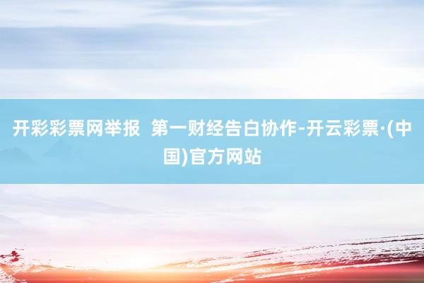 开彩彩票网举报  第一财经告白协作-开云彩票·(中国)官方网站