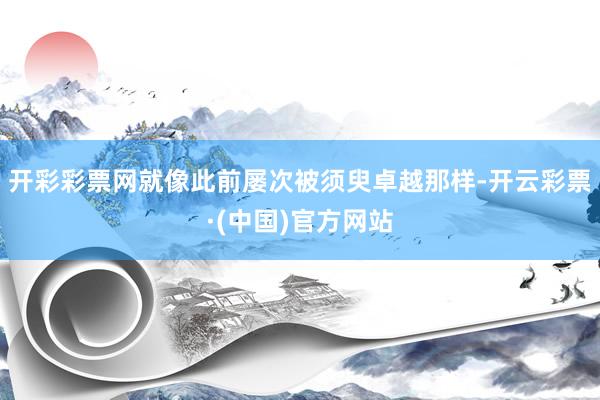 开彩彩票网就像此前屡次被须臾卓越那样-开云彩票·(中国)官方网站