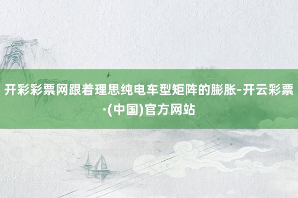 开彩彩票网跟着理思纯电车型矩阵的膨胀-开云彩票·(中国)官方网站