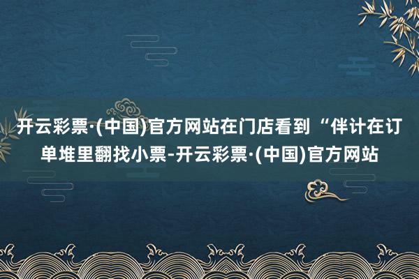 开云彩票·(中国)官方网站在门店看到 “伴计在订单堆里翻找小票-开云彩票·(中国)官方网站
