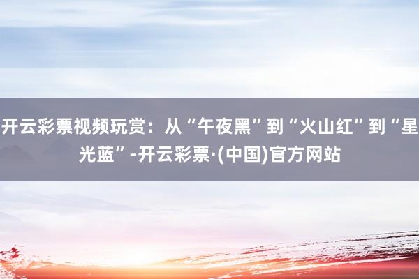开云彩票视频玩赏：从“午夜黑”到“火山红”到“星光蓝”-开云彩票·(中国)官方网站
