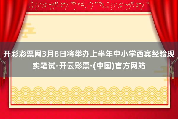开彩彩票网3月8日将举办上半年中小学西宾经验现实笔试-开云彩票·(中国)官方网站