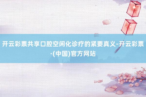 开云彩票共享口腔空闲化诊疗的紧要真义-开云彩票·(中国)官方网站