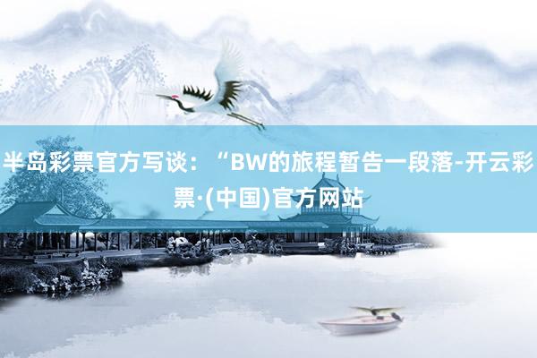 半岛彩票官方写谈：“BW的旅程暂告一段落-开云彩票·(中国)官方网站
