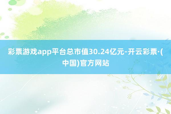 彩票游戏app平台总市值30.24亿元-开云彩票·(中国)官方网站
