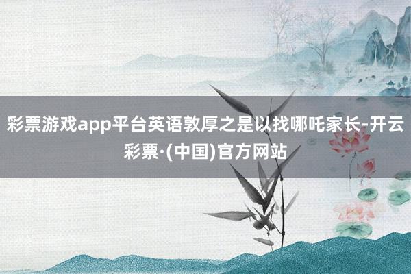 彩票游戏app平台英语敦厚之是以找哪吒家长-开云彩票·(中国)官方网站