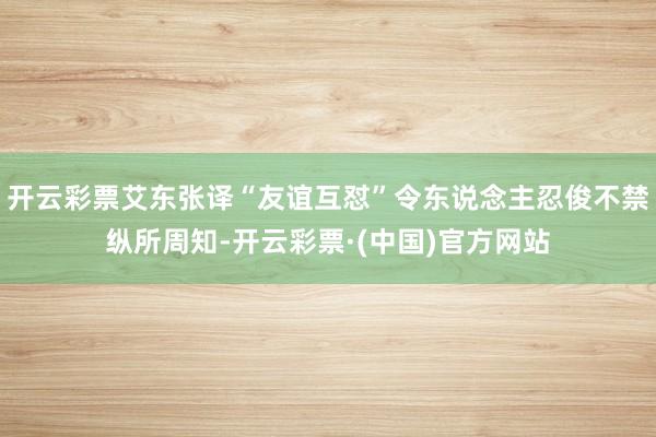 开云彩票艾东张译“友谊互怼”令东说念主忍俊不禁纵所周知-开云彩票·(中国)官方网站