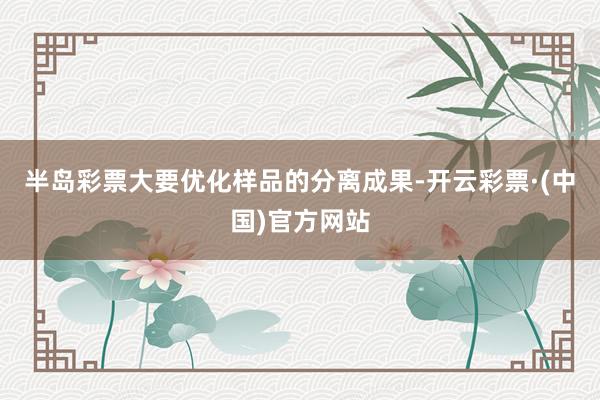 半岛彩票大要优化样品的分离成果-开云彩票·(中国)官方网站