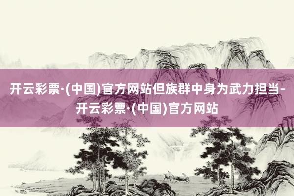 开云彩票·(中国)官方网站但族群中身为武力担当-开云彩票·(中国)官方网站