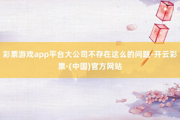彩票游戏app平台大公司不存在这么的问题-开云彩票·(中国)官方网站