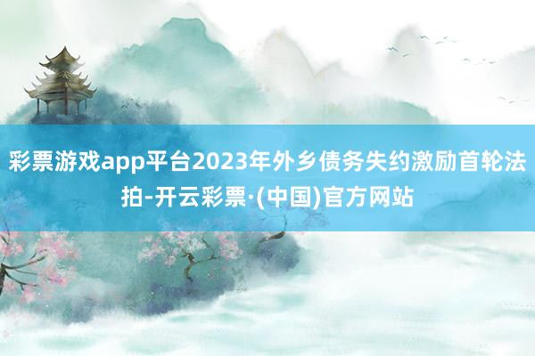 彩票游戏app平台2023年外乡债务失约激励首轮法拍-开云彩票·(中国)官方网站