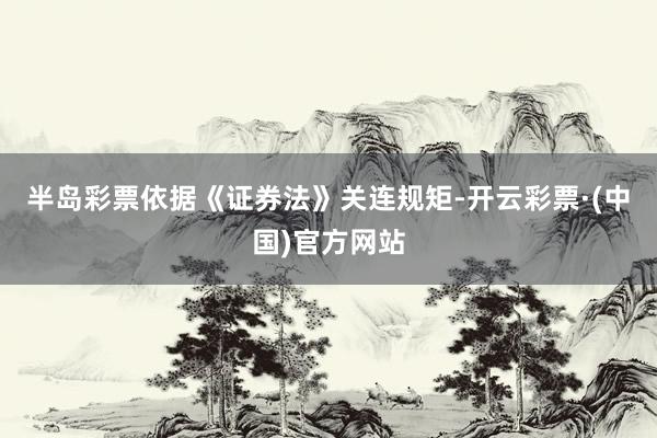 半岛彩票依据《证券法》关连规矩-开云彩票·(中国)官方网站