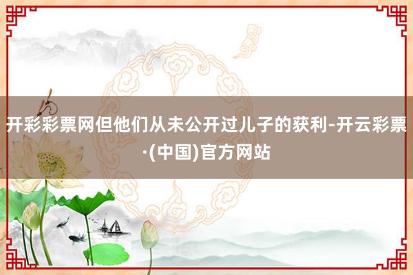 开彩彩票网但他们从未公开过儿子的获利-开云彩票·(中国)官方网站