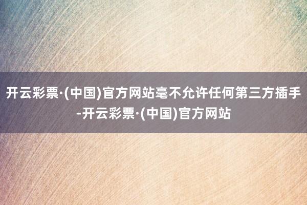 开云彩票·(中国)官方网站毫不允许任何第三方插手-开云彩票·(中国)官方网站
