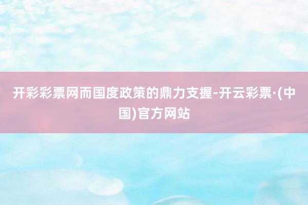 开彩彩票网而国度政策的鼎力支握-开云彩票·(中国)官方网站