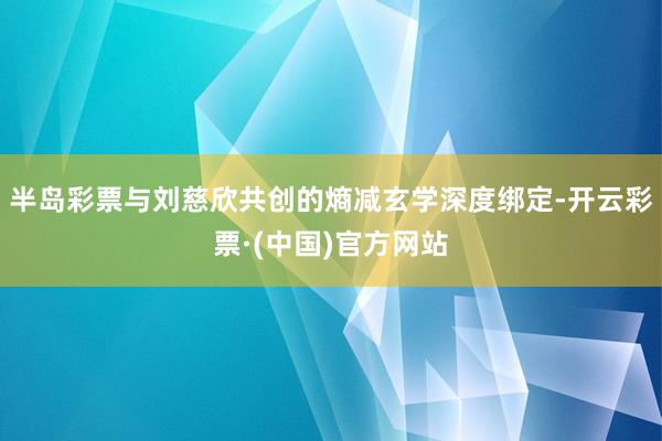 半岛彩票与刘慈欣共创的熵减玄学深度绑定-开云彩票·(中国)官方网站