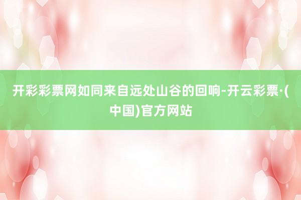 开彩彩票网如同来自远处山谷的回响-开云彩票·(中国)官方网站