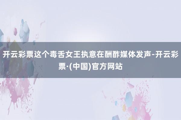 开云彩票这个毒舌女王执意在酬酢媒体发声-开云彩票·(中国)官方网站