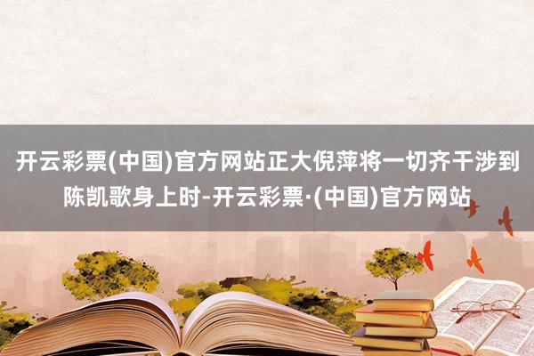 开云彩票(中国)官方网站正大倪萍将一切齐干涉到陈凯歌身上时-开云彩票·(中国)官方网站