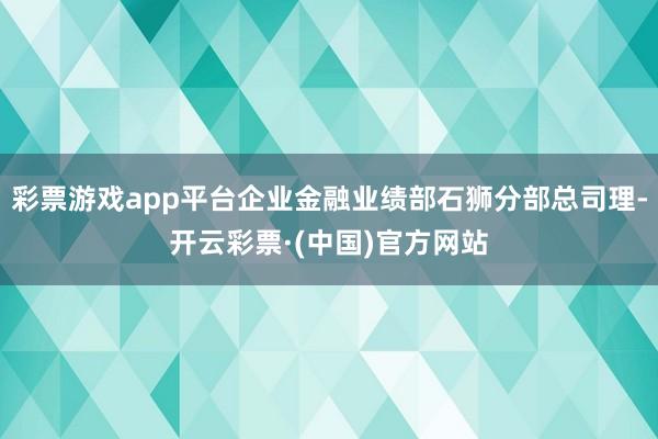 彩票游戏app平台企业金融业绩部石狮分部总司理-开云彩票·(中国)官方网站