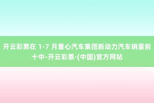 开云彩票在 1-7 月重心汽车集团新动力汽车销量前十中-开云彩票·(中国)官方网站