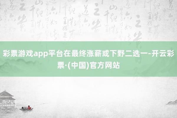 彩票游戏app平台在最终涨薪或下野二选一-开云彩票·(中国)官方网站
