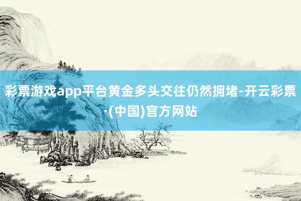 彩票游戏app平台黄金多头交往仍然拥堵-开云彩票·(中国)官方网站